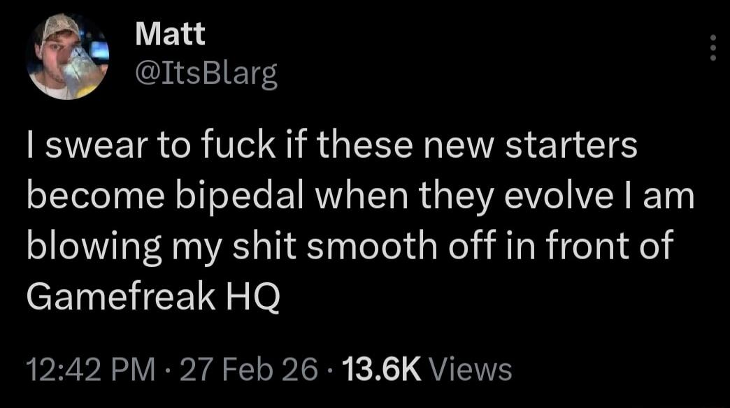 I swear to fuck if these new starters become bipedal when they evolve I am blowing my shit smooth off in front of Gamefreak HQ
12:42 PM - 27 Feb 26 · 13.6K Views