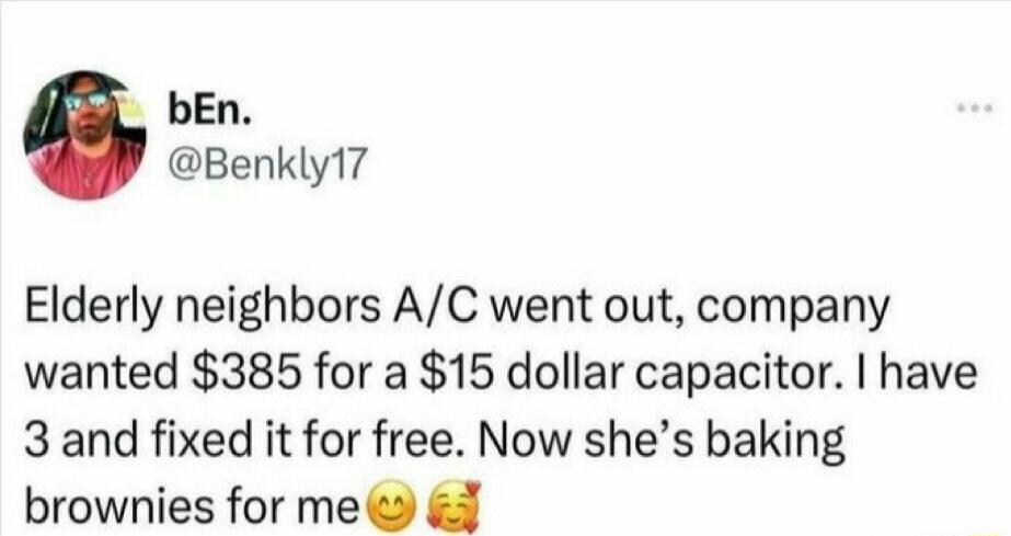 Elderly neighbors A/C went out, company wanted $385 for a $15 dollar capacitor. I have 3 and fixed it for free. Now she’s baking brownies for me 😊🥰