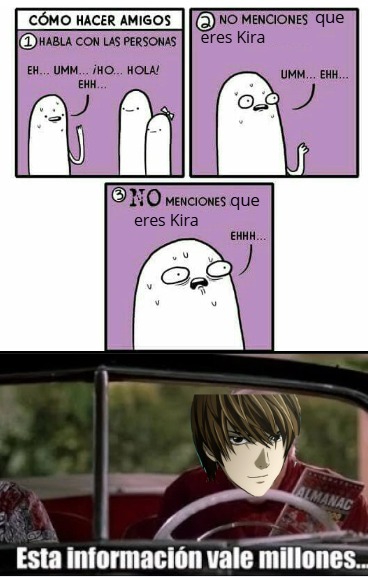 CÓMO HACER AMIGOS
1 HABLA CON LAS PERSONAS
EH... UMM... ¡HO... HOLA! EHH...
2 NO MENCIONES que eres Kira
UMM... EHH...
3 NO MENCIONES que eres Kira
EHH...
Esta información vale millones...