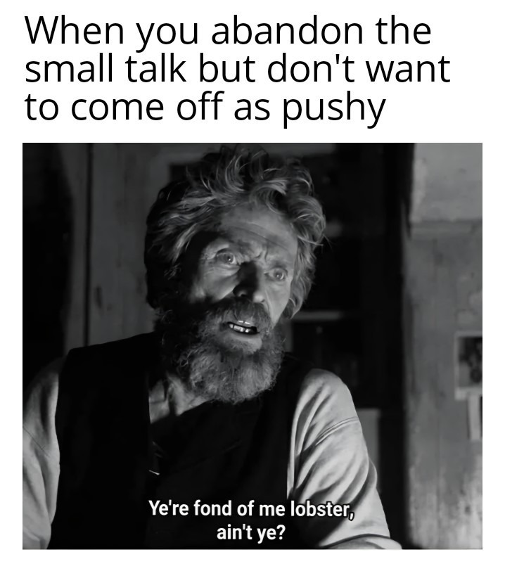 When you abandon the small talk but don't want to come off as pushy
You're fond of me lobster, ain't ye?