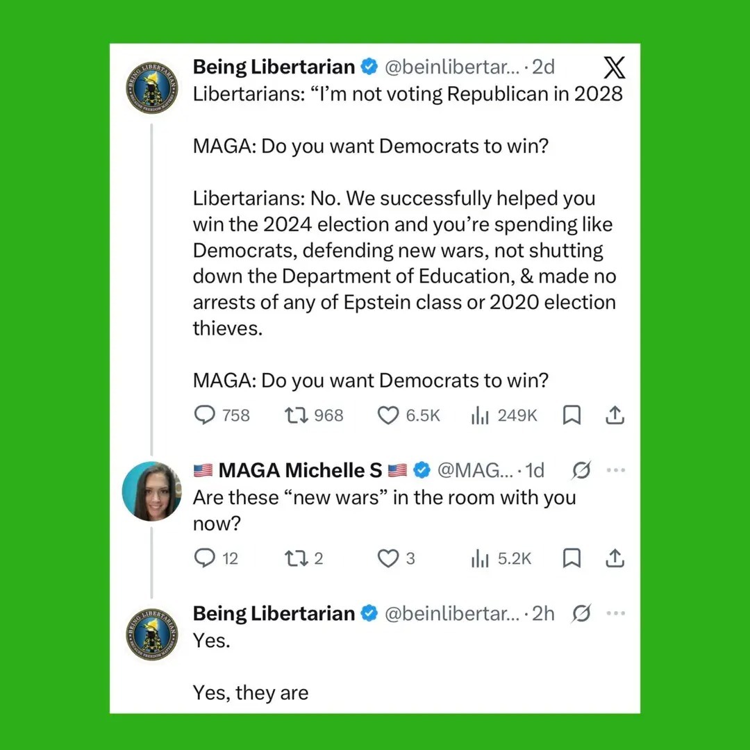Being Libertarian @beinlibertarian... 2d
Liber libertarians: “I’m not voting Republican in 2028”
MAGA: Do you want Democrats to win?
Libertarians: No. We successfully helped you win the 2024 election and you’re spending like Democrats, defending new wars, not shutting down the Department of Education, & made no arrests of any Epstein class or 2020 