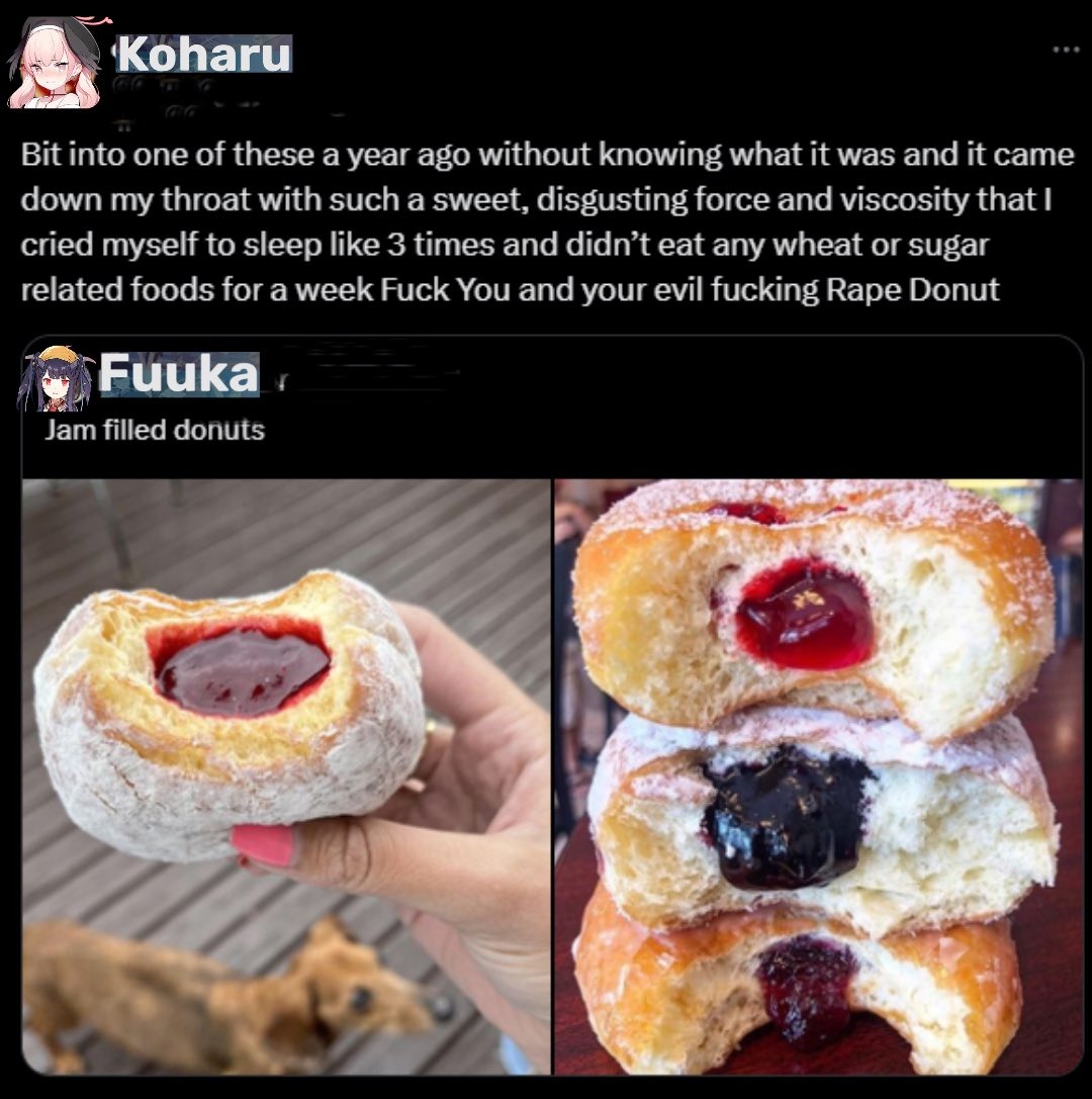 Bit into one of these a year ago without knowing what it was and it came down my throat with such a sweet, disgusting force and viscosity that I cried myself to sleep like 3 times and didn't eat any wheat or sugar related foods for a week f*** you and your evil fucking Rape Donut
Jam filled donuts