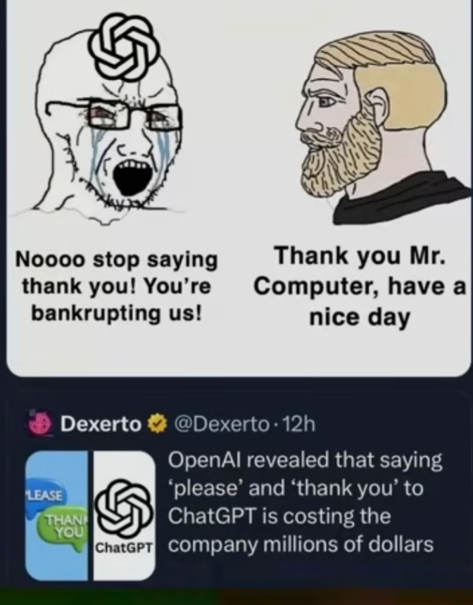 Nooo stop saying thank you! You’re bankrupting us! Thank you Mr. Computer, have a nice day

Dexerto @Dexerto - OpenAI revealed that saying ‘please’ and ‘thank you’ to ChatGPT is costing the company millions of dollars