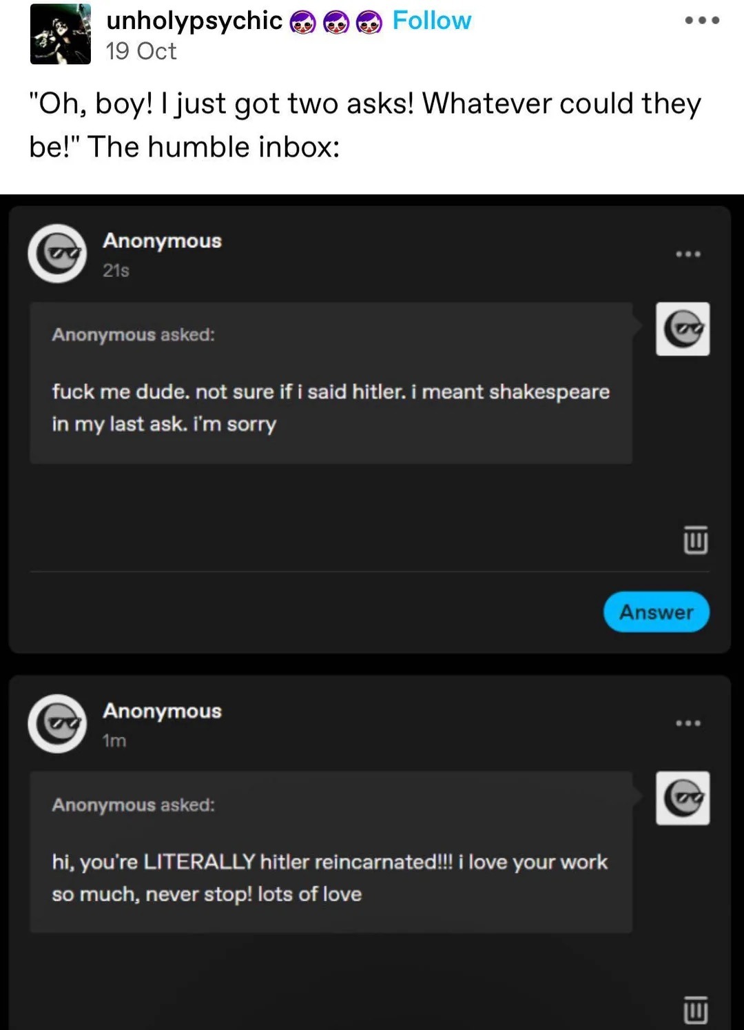 fuck me dude. not sure if i said hilter. i meant shakespeare in my last ask. i'm sorry

hi, you're LITERALLY hitler reincarnated!!! I love your work so much, never stop! lots of love