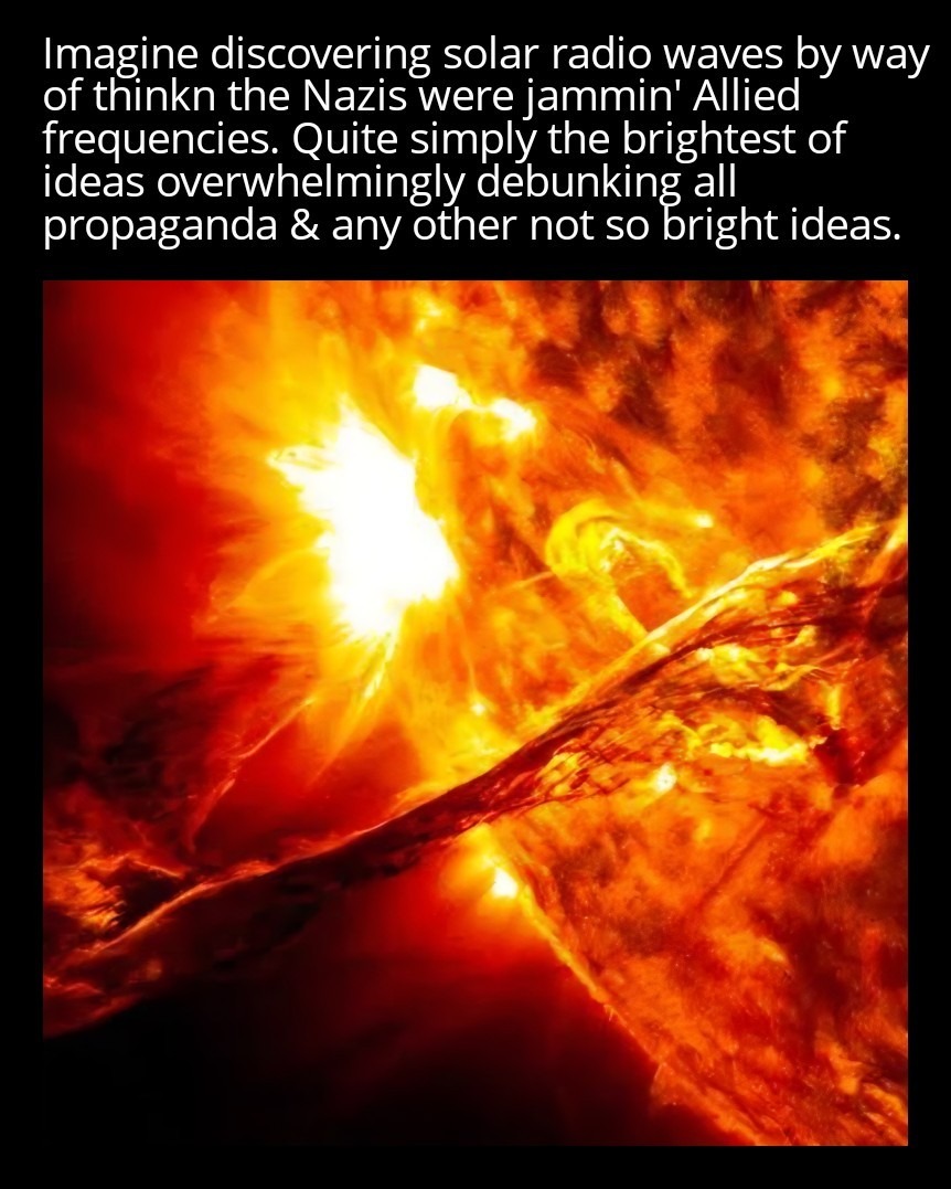 Imagine discovering solar radio waves by way of thinkn the Nazis were jammin' Allied frequencies. Quite simply the brightest of ideas overwhelmingly debunking all propaganda & any other not so bright ideas.