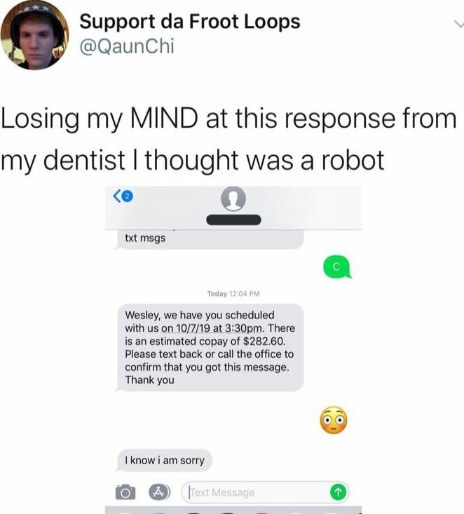 Losing my MIND at this response from my dentist I thought was a robot

[Image: text message from dentist] Wesley, we have you scheduled with us on 10/7/19 at 3:30pm. There is an estimated of $282.60. Please text back or call the office to confirm that you got this message. Thank you

(I know I am sorry) 😳