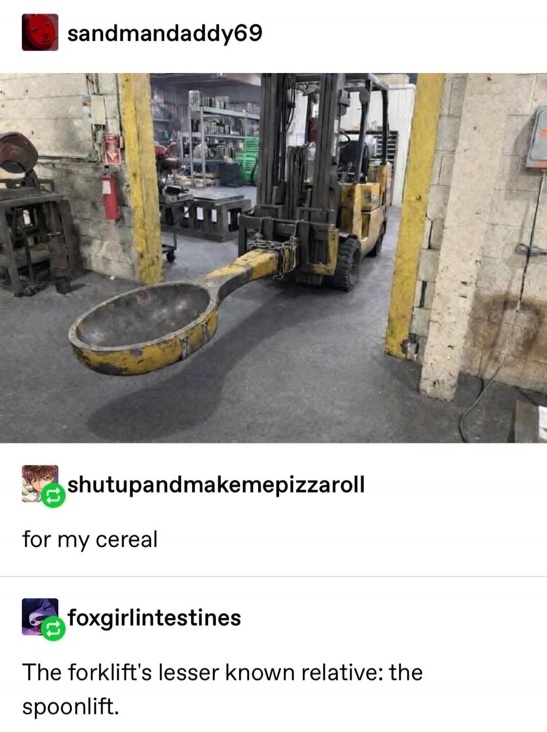 sandmandadddy69
shutupandmakemepizzaroll
for my cereal
foxgirlintestines
The forklift’s lesser known relative: the spoonlift.