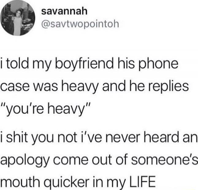 i told my boyfriend his phone case was heavy and he replies “you’re heavy” i shit you not i’ve never heard an apology come out of someone’s mouth quicker in my LIFE