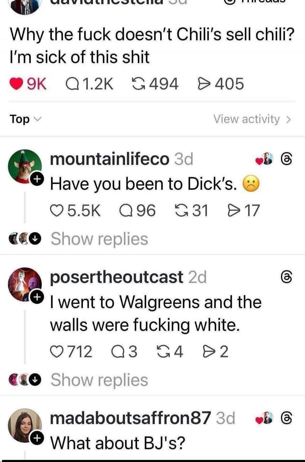 Why the fuck doesn’t Chili’s sell chili? I’m sick of this shit
Have you been to Dick’s. 😕
I went to Walgreens and the walls were fucking white.
What about BJ's?