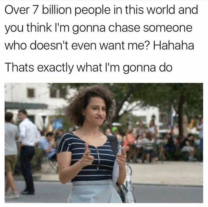 Over 7 billion people in this world and you think I'm gonna chase someone who doesn't even want me? Hahaha\nThats exactly what I'm gonna do