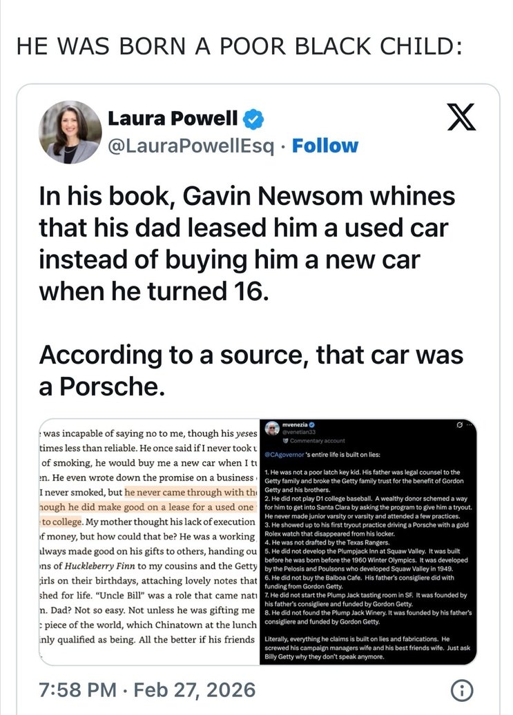 HE WAS BORN A POOR BLACK CHILD:

Laura Powell (@LauraPowellESQ) — Follow
In his book, Gavin Newsom whines that his dad leased him a used car instead of buying him a new car when he turned 16.

According to a source, that car was a Porsche.

[image attachments show screenshots of the chatter]
