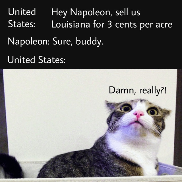 United States: Hey Napoleon, sell us Louisiana for 3 cents per acre Napoleon: Sure, buddy. United States: Damn, really?!
