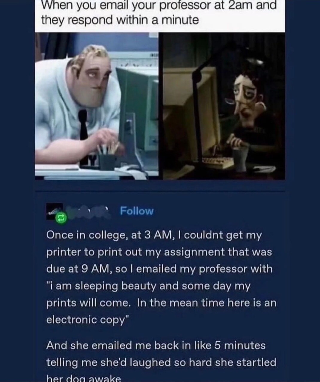 When you email your professor at 2am and they respond within a minute

Once in college, at 3 AM, I couldn't get my printer to print out my assignment that was due at 9 AM, so I emailed my professor with 'I am sleeping beauty and someday my prints will come. In the meantime here is an electronic copy.' And she emailed me back in like 5 minutes telli