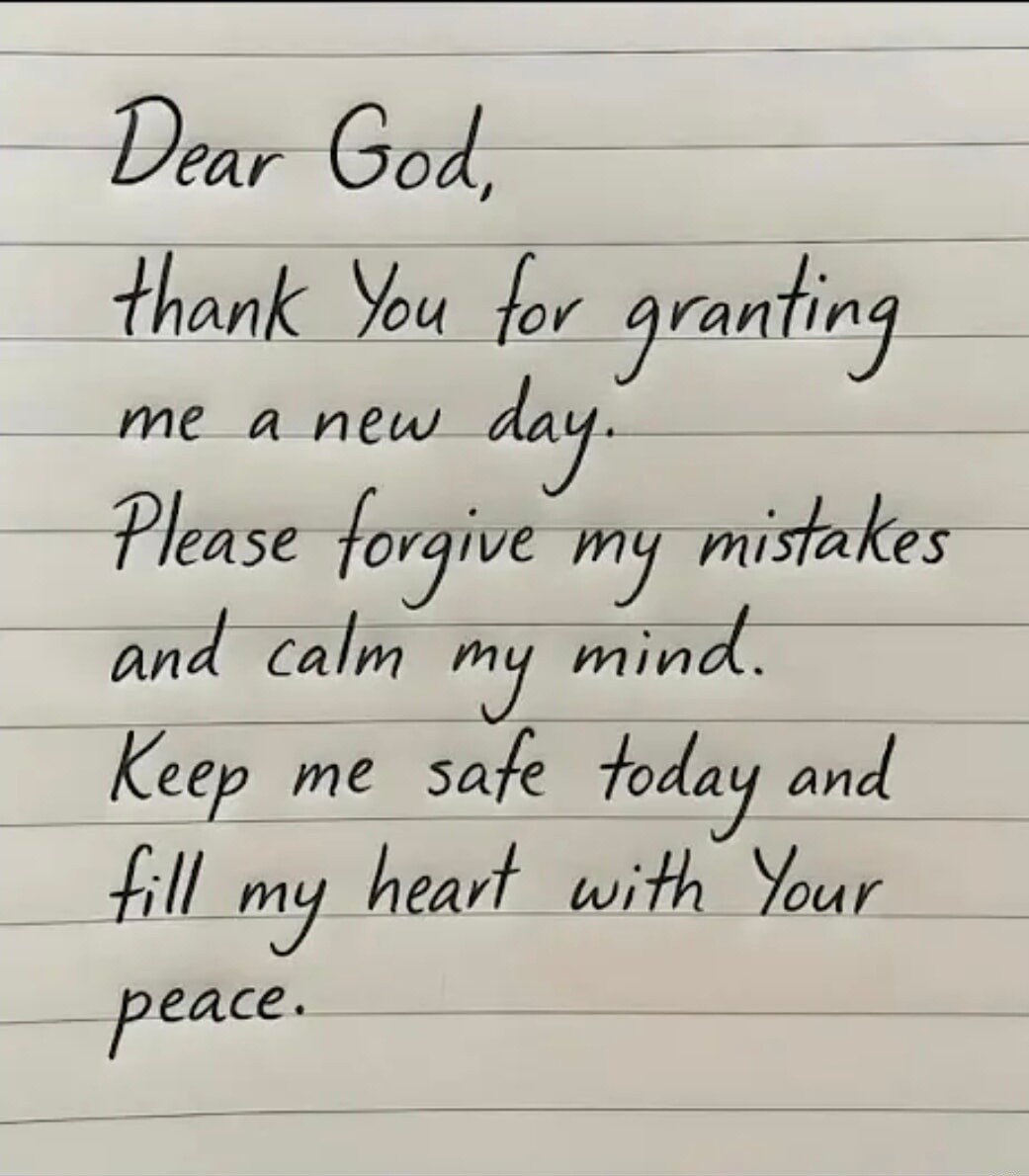 Dear God, thank You for granting me a new day. Please forgive my mistakes and calm my mind. Keep me safe today and fill my heart with Your peace.