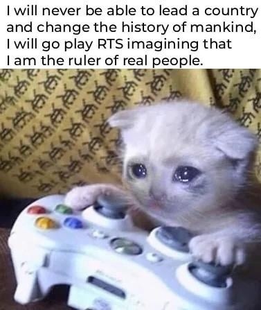 I will never be able to lead a country and change the history of mankind, I will go play RTS imagining that I am the ruler of real people.