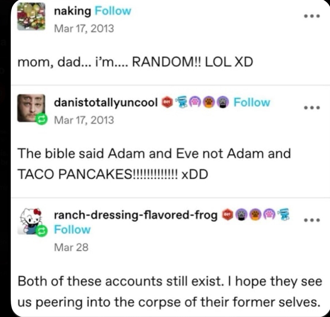mom, dad... i’m... RANDOM!! LOL XD
The bible said Adam and Eve not Adam and TACO PANCAKES!!!!!!!!!!!!!! xDD
Both of these accounts still exist. I hope they see us peering into the corpse of their former selves.