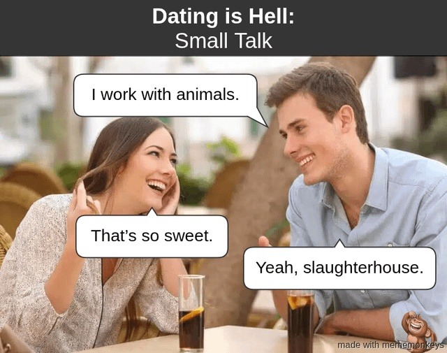 Dating is Hell: Small Talk
I work with animals.
That's so sweet.
Yeah, slaughterhouse.