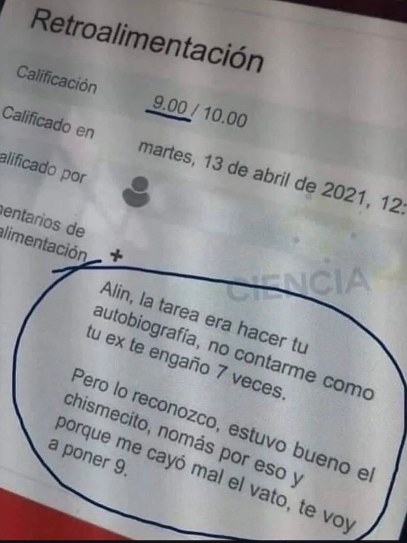 Retroalimentación

Calificación 9.00 / 10.00
Calificado en martes, 13 de abril de 2021, 12:...
Calificado por [icono]

Alin, la tarea era hacer tu autobiografía, no contarte como tu ex te engañó 7 veces.
Pero lo reconozco, estuvo bueno el chismechito, nomás por eso y porque me cayó mal el vato, te voy a poner 9.