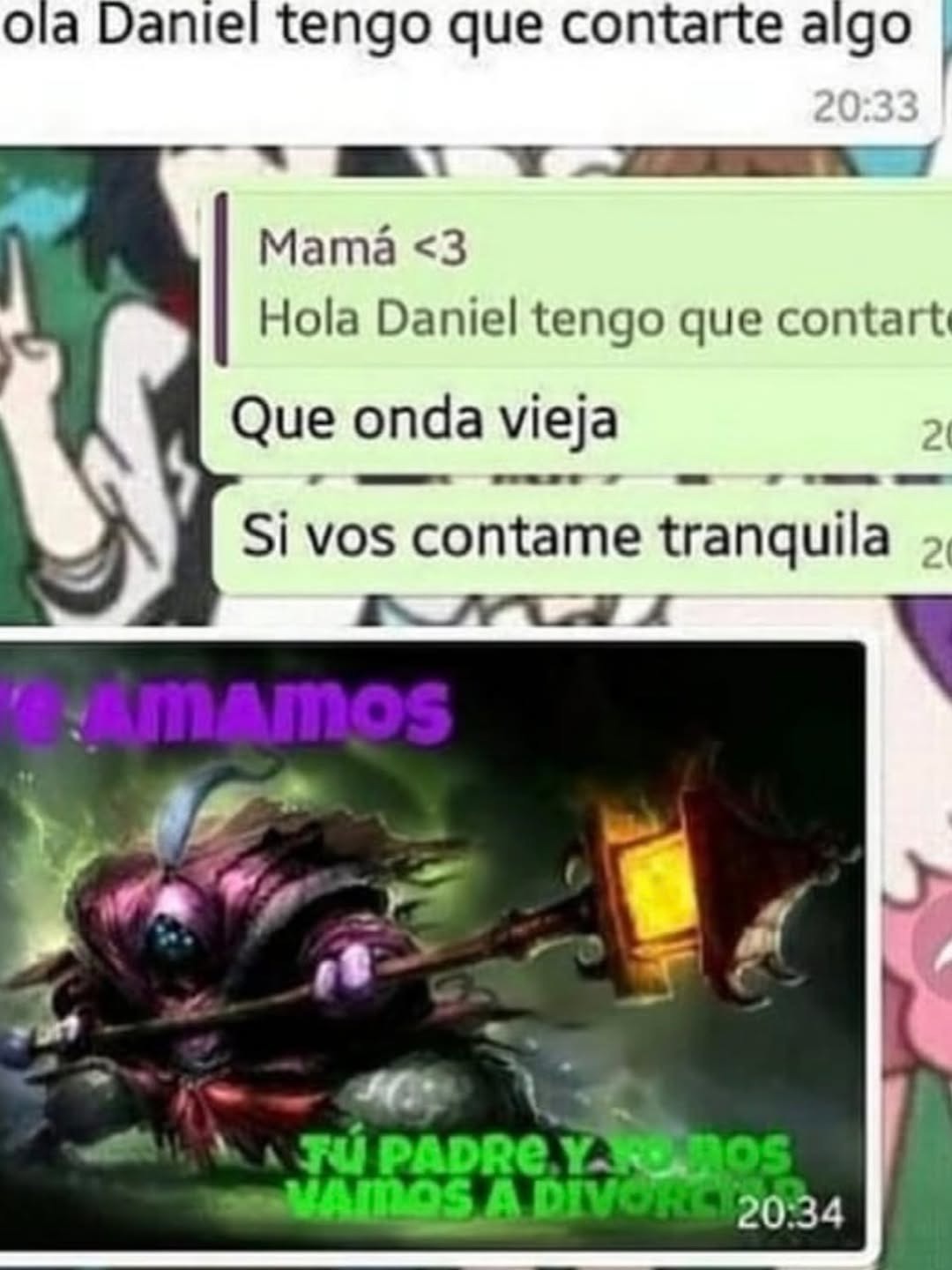 Mamá <3
Hola Daniel tengo que contarte
Que onda vieja
Si vos contame tranquila
TU PADRE Y NOS VAMOS A DIVORCIAR