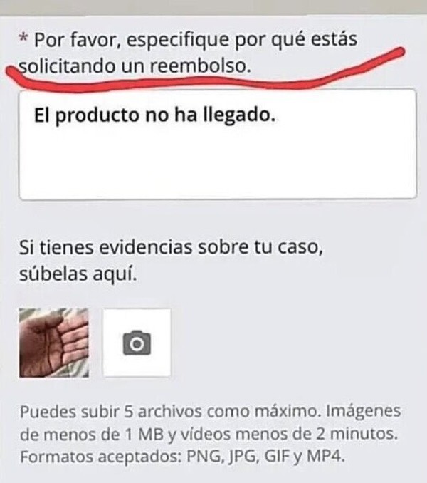 Por favor, especifique por qué estás solicitando un reembolso. El producto no ha llegado. Si tienes evidencias sobre tu caso, súbelas aquí. Puedes subir 5 archivos como máximo. Imágenes de menos de 1 MB y videos menos de 2 minutos. Formatos aceptados: PNG, JPG, GIF y MP4.
