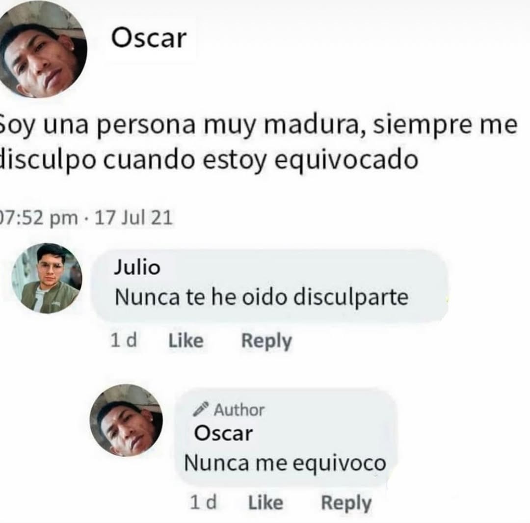Soy una persona muy madura, siempre me disculpo cuando estoy equivocado
Nunca te he oido disculparte
Oscar
Nunca me equivoco