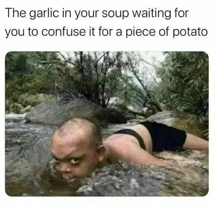 The garlic in your soup waiting for you to confuse it for a piece of potato