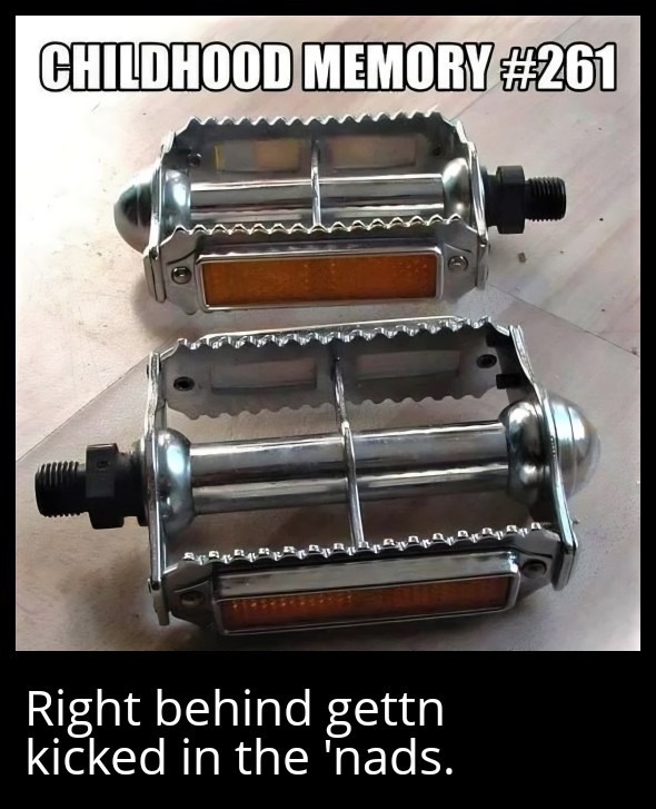 CHILDHOOD MEMORY #261
Right behind gettn kicked in the 'nads.