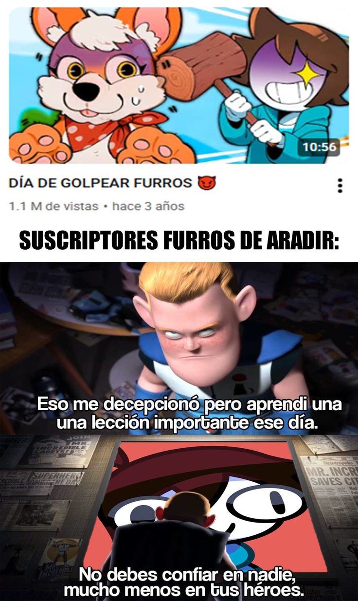 DÍA DE GOLPEAR FURROS 😈
SUSCRIPTORES FURROS DE ARADIR:
Eso me decepcionó pero aprendí una una lección importante ese día.
No debes confiar en nadie, mucho menos en tus héroes.