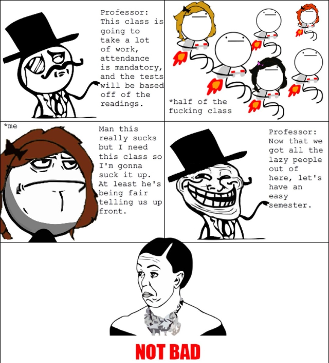 Professor: This class is going to take a lot of work, attendance is mandatory, and the tests will be based off of the readings.
half of the fucking class
*me Man this really sucks but I need this class so I’m gonna suck it up. At least he’s being fair telling us up front.
Professor: Now that we got all the lazy people out of here, let’s have an eas