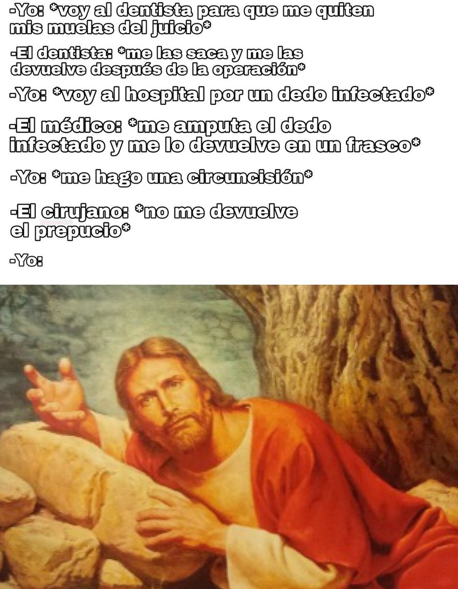 Yo: *voy al dentista para que me quiten mis muelas del juicio*\n- El dentista: *me las saca y me las devuelve después de la operación*\nYo: *voy al hospital por un dedo infectado*\n- El médico: *me amputa el dedo infectado y me lo devuelve en un frasco*\nYo: *me hago una circuncisión*\n- El cirujano: *no me devuelve el prepucio*\nYo: