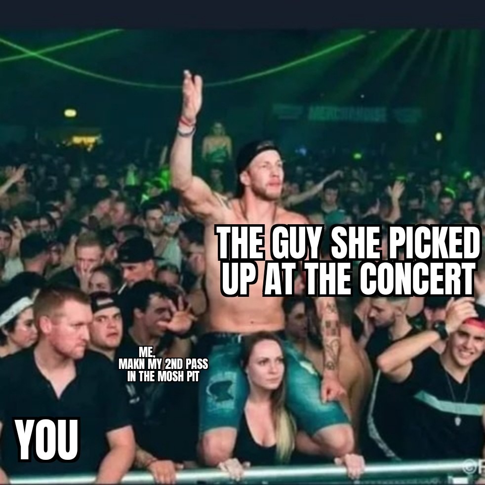 THE GUY SHE PICKED UP AT THE CONCERT
YOU
ME MAM? MY 2ND PASS IN THE MOSH PIT