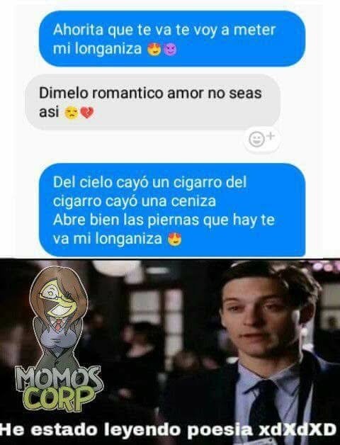 Ahorita que te va te voy a meter mi longaniza 😌😈
Dímelo romantico amor no seas así 😚💘
Del cielo cayó un cigarro del cigarro cayó una ceniza Abre bien las piernas que hay te va mi longaniza 😍