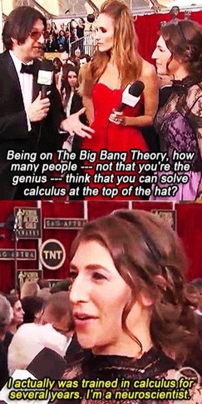 Being on The Big Bang Theory, how many people --- not that you're the genius --- think that you can solve calculus at the top of the hat? I actually was trained in calculus for several years. I'm a neuroscientist.
