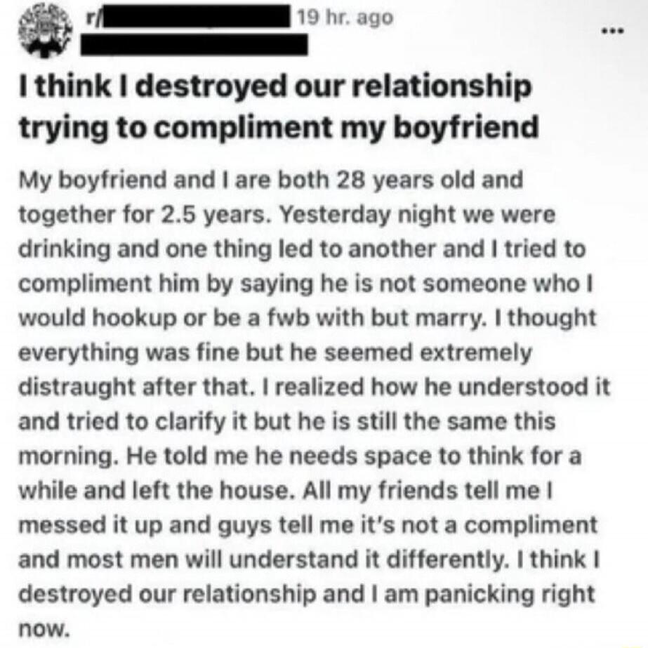 I think I destroyed our relationship trying to compliment my boyfriend My boyfriend and I are both 28 years old and together for 2.5 years. Yesterday night we were drinking and one thing led to another and I tried to compliment him by saying he is not someone who I would hookup or be a fwb with but marry. I thought everything was fine but he seemed