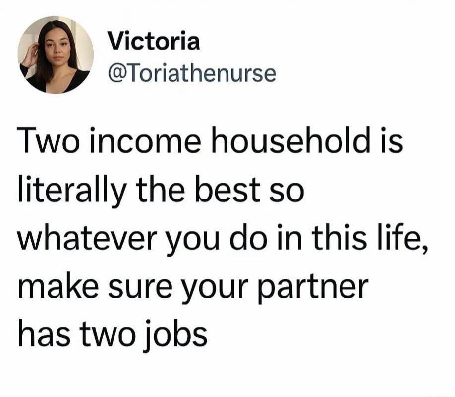 Two income household is literally the best so whatever you do in this life, make sure your partner has two jobs