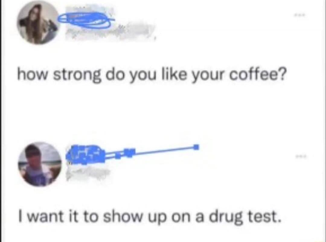 how strong do you like your coffee?

I want it to show up on a drug test.