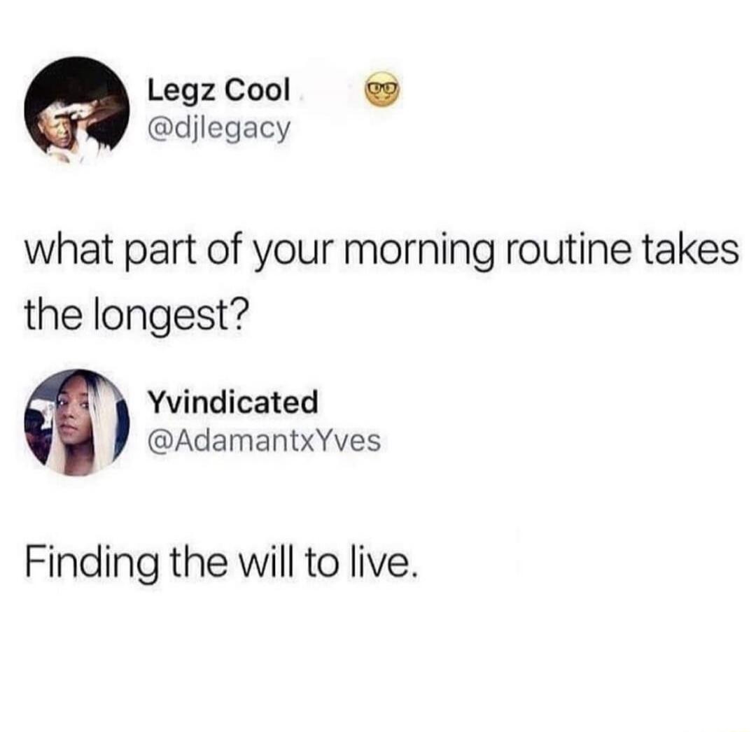 what part of your morning routine takes the longest? Finding the will to live.
