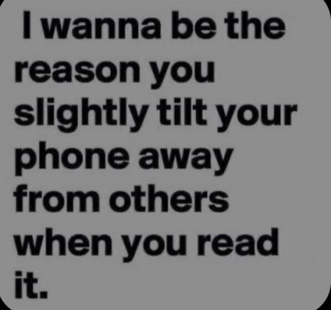 I wanna be the reason you slightly tilt your phone away from others when you read it.