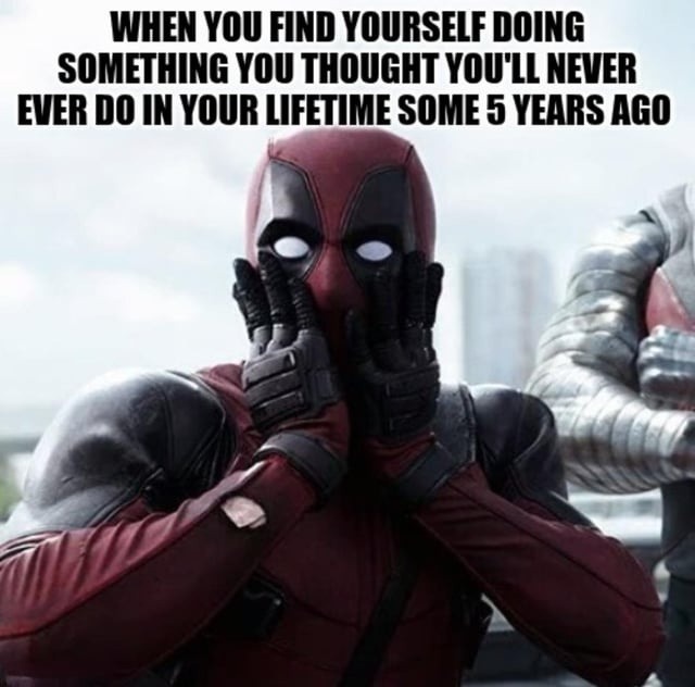 WHEN YOU FIND YOURSELF DOING SOMETHING YOU THOUGHT YOU’LL NEVER EVER DO IN YOUR LIFETIME SOME 5 YEARS AGO