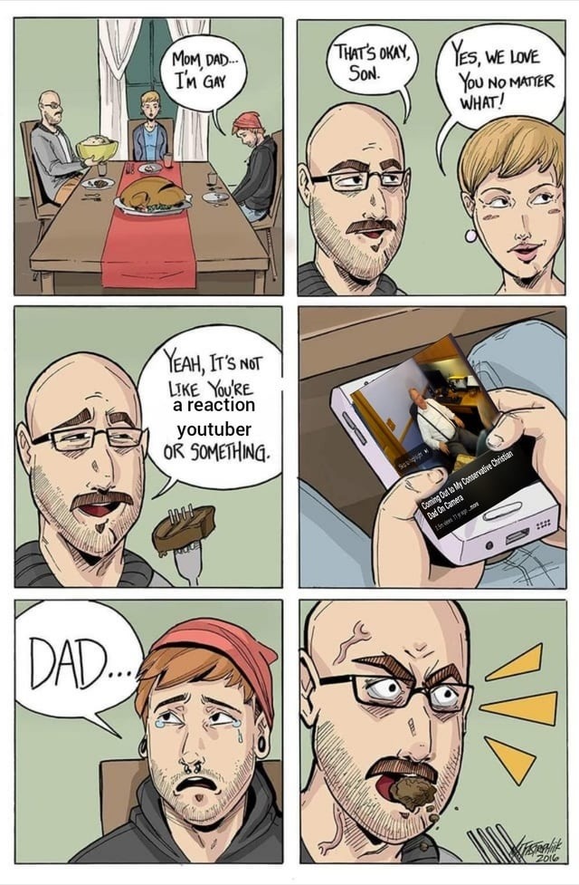 Mom, Dad, I’m gay. That’s okay, son. Yes, we love you no matter what! Yeah, it’s not like you’re a reaction YouTuber or something. Dad…