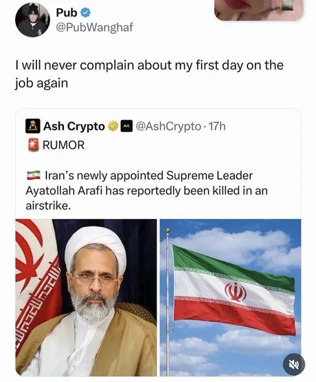 I will never complain about my first day on the job again

RUMOR
Iran’s newly appointed Supreme Leader Ayatollah Arafi has reportedly been killed in an airstrike.