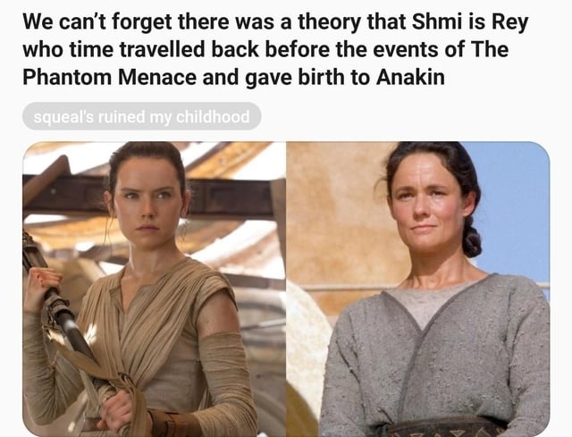 We can’t forget there was a theory that Shmi is Rey who time travelled back before the events of The Phantom Menace and gave birth to Anakin

squeal's ruined my childhood
