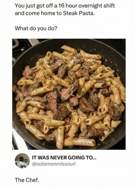 You just got off a 16 hour overnight shift and come home to Steak Pasta. What do you do?

[Image of pasta with steak]

IT WAS NEVER GOING TO... The Chef.