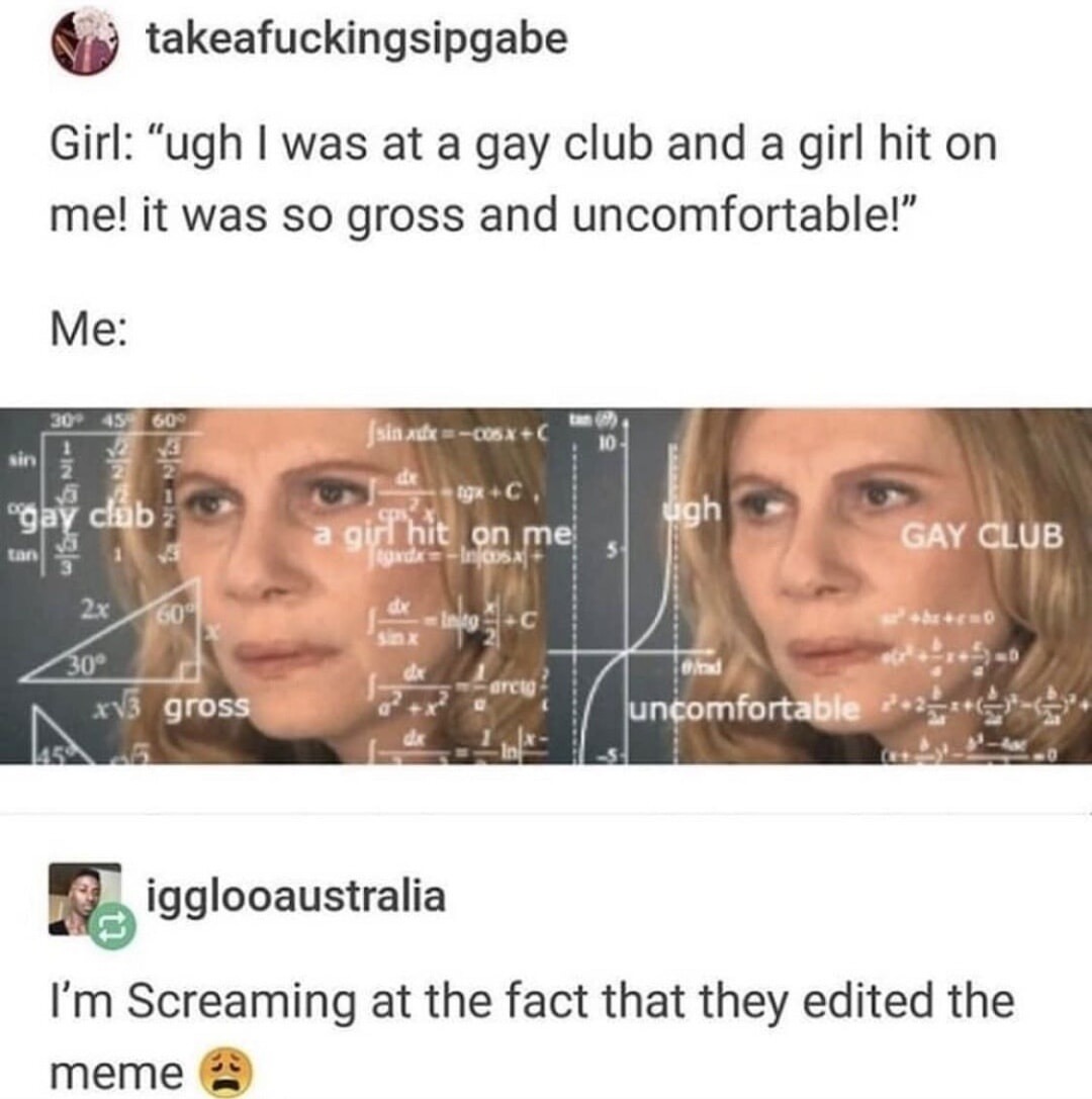 Girl: 'ugh I was at a gay club and a girl hit on me! it was so gross and uncomfortable!'\nMe: [meme image with overlayed text showing 'gay club', 'gross', 'uncomfortable']\niggl o australia: 'I’m Screaming at the fact that they edited the meme 😒'