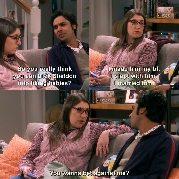 So you really think you can trick Sheldon into liking babies? 
I made him my bf. I slept with him. I married him. 
You wanna bet against me?