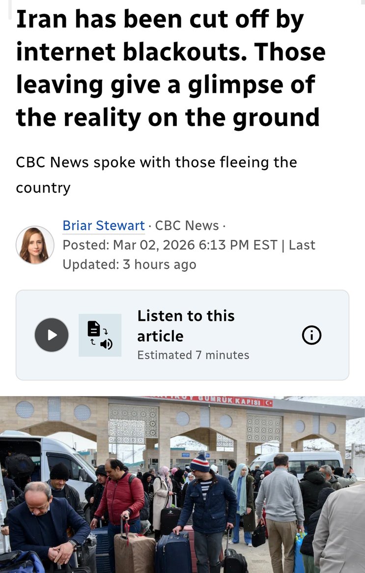 Iran has been cut off by internet blackouts. Those leaving give a glimpse of the reality on the ground CBC News spoke with those fleeing the country Briar Stewart · CBC News · Posted: Mar 02, 2026 6:13 PM EST | Last Updated: 3 hours ago Listen to this article Estimated 7 minutes