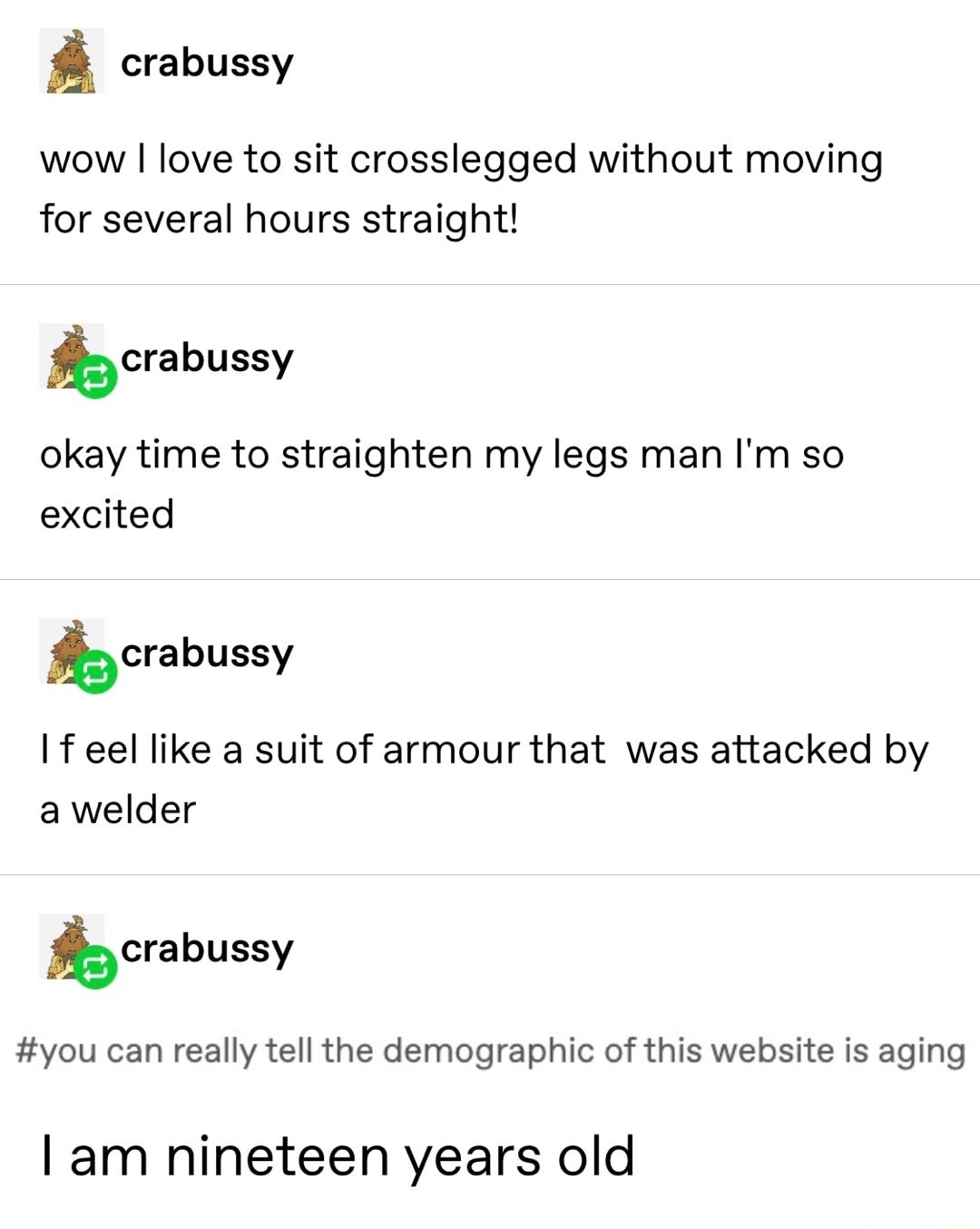 wow I love to sit crosslegged without moving for several hours straight! 
okay time to straightten my legs man I'm so excited 
If I feel like a suit of armour that  was attacked by a welder 
#you can really tell the demographic of this website is aging 
I am nineteen years old