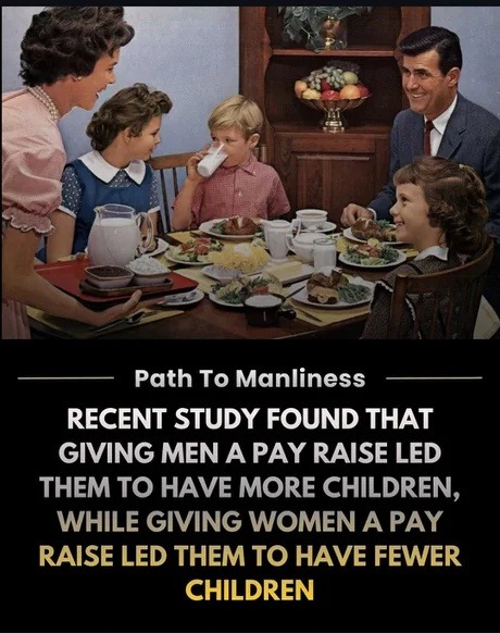 Path To Manliness
RECENT STUDY FOUND THAT GIVING MEN A PAY RAISE LED THEM TO HAVE MORE CHILDREN, WHILE GIVING WOMEN A PAY RAISE LED THEM TO HAVE FEWER CHILDREN