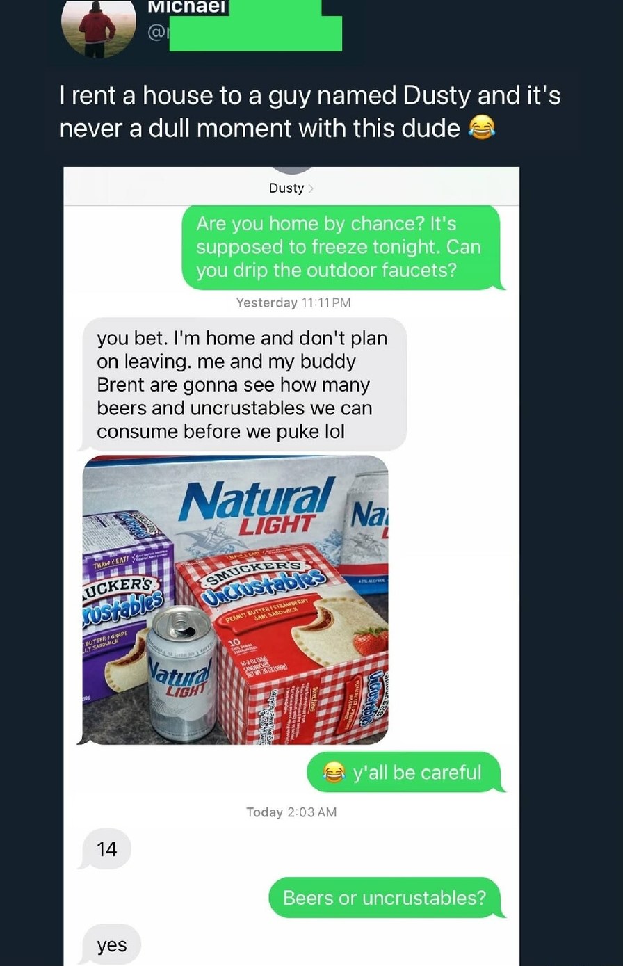 I rent a house to a guy named Dusty and it's never a dull moment with this dude 😂

Dusty:
Are you home by chance? It's supposed to freeze tonight. Can you drip the outdoor faucets?

You bet. I'm home and don't plan on leaving. me and my buddy Brent are gonna see how many beers and uncrustables we can consume before we puke lol

[image of Natural Li
