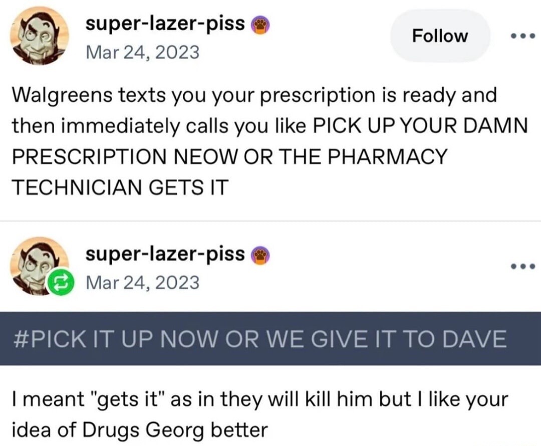 Walgreens texts you your prescription is ready and then immediately calls you like PICK UP YOUR DAMN PRESCRIPTION NOW OR THE PHARMACY TECHNICIAN GETS IT

#PICK IT UP NOW OR WE GIVE IT TO DAVE

I meant 